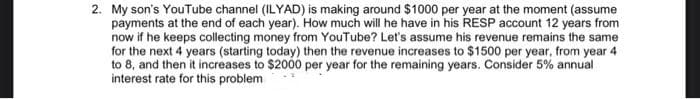2. My son's YouTube channel (ILYAD) is making around $1000 per year at the moment (assume
payments at the end of each year). How much will he have in his RESP account 12 years from
now if he keeps collecting money from YouTube? Let's assume his revenue remains the same
for the next 4 years (starting today) then the revenue increases to $1500 per year, from year 4
to 8, and then it increases to $2000 per year for the remaining years. Consider 5% annual
interest rate for this problem
