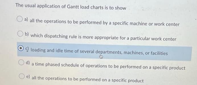 The usual application of Gantt load charts is to show
O a) all the operations to be performed by a specific machine or work center
b) which dispatching rule is more appropriate for a particular work center
Q loading and idle time of several departments, machines, or facilities
d) a time phased schedule of operations to be performed on a specific product
e) all the operations to be performed on a specific product
