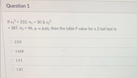 Question 1
If s,2 = 232, n = 30 & s22
%3D
%3!
= 387, n2 = 46, a = 0.05, then the table F value for a 2-tail test is:
2.03
O 1.668
O 1.91
O 1.81
