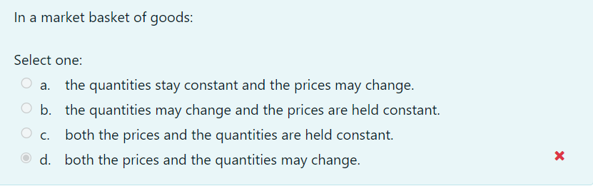 In a market basket of goods:
Select one:
the quantities stay constant and the prices may change.
а.
O b. the quantities may change and the prices are held constant.
C.
both the prices and the quantities are held constant.
O d. both the prices and the quantities may change.
