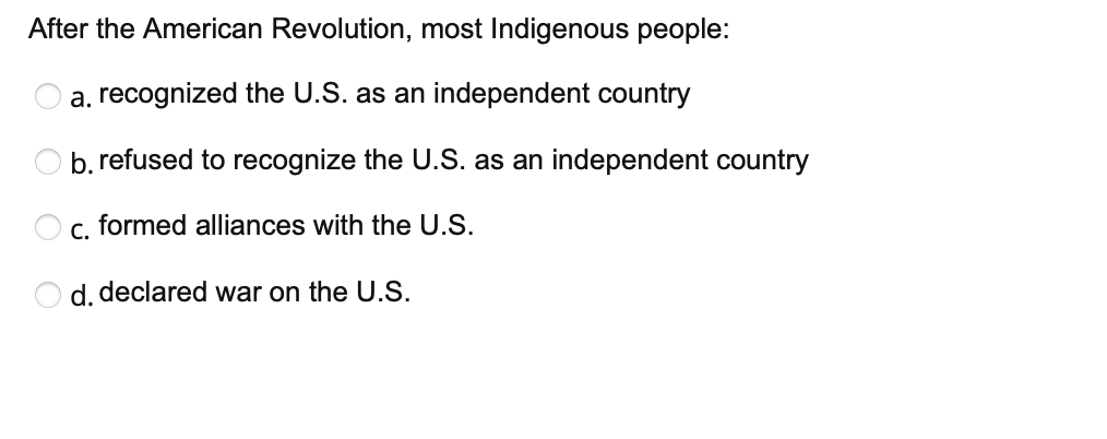 After the American Revolution, most Indigenous people:
a. recognized the U.S. as an independent country
O b. refused to recognize the U.S. as an independent country
c. formed alliances with the U.S.
O d. declared war on the U.S.
O O
