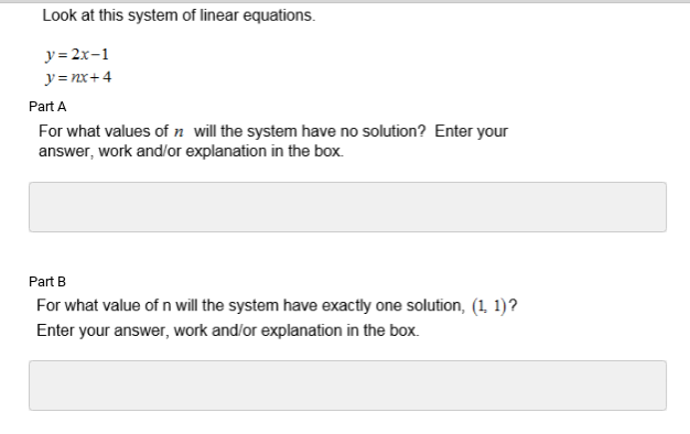 Look at this system of linear equations.
y= 2x-1
y= nx+4
Part A
For what values of n will the system have no solution? Enter your
answer, work and/or explanation in the box.
Part B
For what value of n will the system have exactly one solution, (1 1)?
Enter your answer, work and/or explanation in the box.
