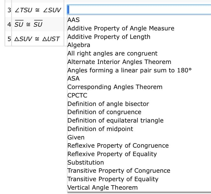3 ZTSU = ZSUV
AAS
4 SU E SU
Additive Property of Angle Measure
Additive Property of Length
Algebra
All right angles are congruent
Alternate Interior Angles Theorem
Angles forming a linear pair sum to 180°
5 ASUV = AUST
ASA
Corresponding Angles Theorem
СРСТС
Definition of angle bisector
Definition of congruence
Definition of equilateral triangle
Definition of midpoint
Given
Reflexive Property of Congruence
Reflexive Property of Equality
Substitution
Transitive Property of Congruence
Transitive Property of Equality
Vertical Angle Theorem
