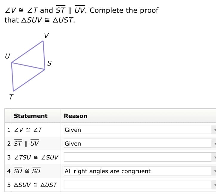 ZV = ZT and ST || UV. Complete the proof
that ASUV E AUST.
V
U
Statement
Reason
1 ZV = ZT
Given
2 ST || UV
Given
3 ZTSU = ZSUV
4 SU = SU
All right angles are congruent
5 ASUV E AUST
