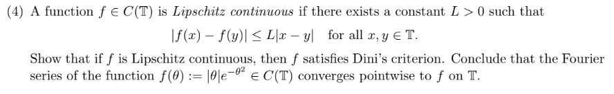 (4) A function fe C(T) is Lipschitz continuous if there exists a constant L > 0 such that
f(x)- f(y)L\2x - y
for all , y e T.
Show that if f is Lipschitz continuous, then f satisfies Dini's criterion. Conclude that the Fourier
series of the function f(0) :=
E C(T) converges pointwise to f on T
