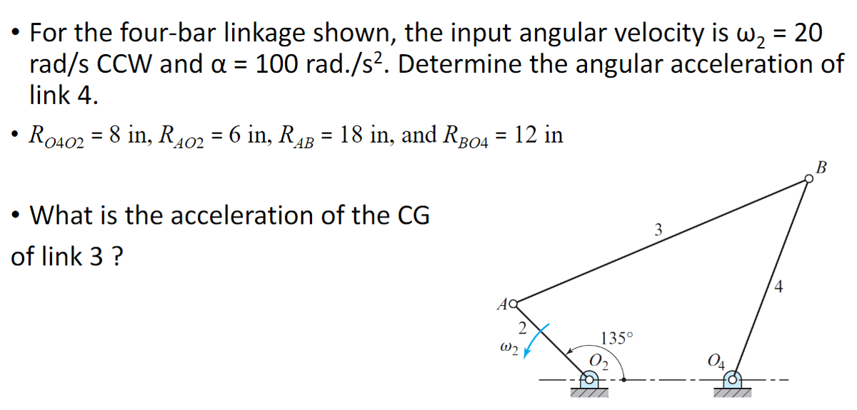 • For the four-bar linkage shown, the input angular velocity is w₂ = 20
rad/s CCW and a = 100 rad./s². Determine the angular acceleration of
link 4.
●
R0402 = 8 in, R402 = 6 in, RAB
=
18 in, and RB04
●
• What is the acceleration of the CG
of link 3 ?
= : 12 in
Ac
W2₂
135°
3
4
B