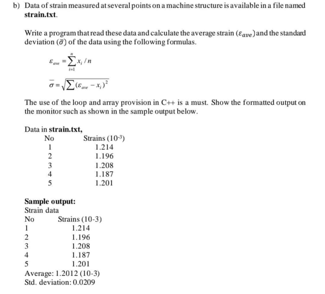 b) Data of strain measured at several points on a machine structure is available in a file named
strain.txt.
Write a program that read these data and calculate the average strain (ɛave)and the standard
deviation (0) of the data using the following formulas.
E ave
%3D
i=1
O =.
ave
The use of the loop and array provision in C+ is a must. Show the formatted output on
the monitor such as shown in the sample output below.
Data in strain.txt,
No
Strains (10-3)
1
1.214
1.196
3
1.208
4
1.187
1.201
Sample output:
Strain data
No
Strains (10-3)
1
1.214
2
1.196
3
1.208
4
1.187
1.201
Average: 1.2012 (10-3)
Std. deviation: 0.0209
