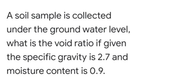 A soil sample is collected
under the ground water level,
what is the void ratio if given
the specific gravity is 2.7 and
moisture content is 0.9.
