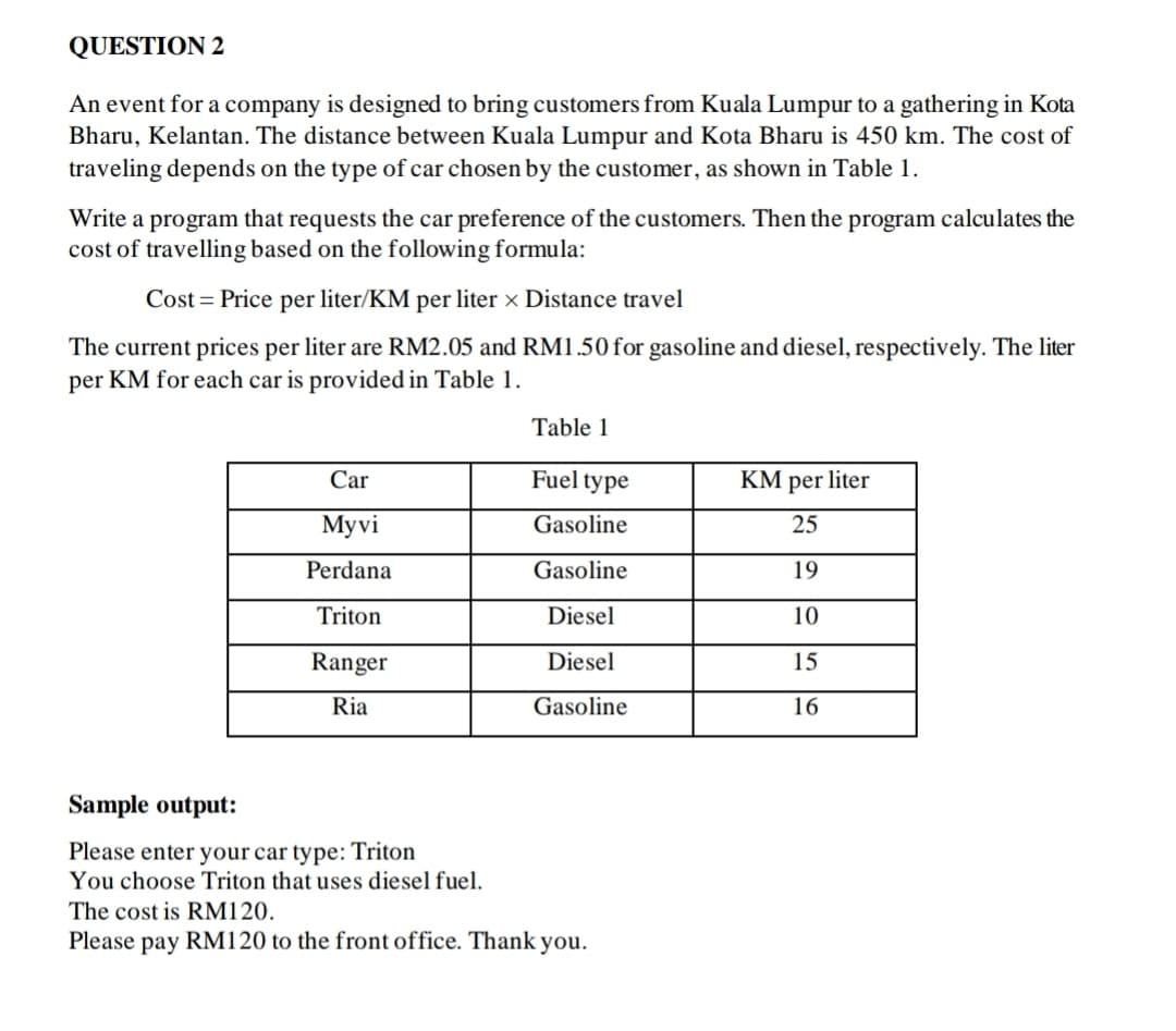 QUESTION 2
An event for a company is designed to bring customers from Kuala Lumpur to a gathering in Kota
Bharu, Kelantan. The distance between Kuala Lumpur and Kota Bharu is 450 km. The cost of
traveling depends on the type of car chosen by the customer, as shown in Table 1.
Write a program that requests the car preference of the customers. Then the program calculates the
cost of travelling based on the following formula:
Cost = Price per liter/KM per liter × Distance travel
The current prices per liter are RM2.05 and RM1.50 for gasoline and diesel, respectively. The liter
per KM for each car is provided in Table 1.
Table 1
Car
Fuel type
KM per liter
Мyvi
Gasoline
25
Perdana
Gasoline
19
Triton
Diesel
10
Ranger
Diesel
15
Ria
Gasoline
16
Sample output:
Please enter your car type: Triton
You choose Triton that uses diesel fuel.
The cost is RM120.
Please pay RM120 to the front office. Thank you.
