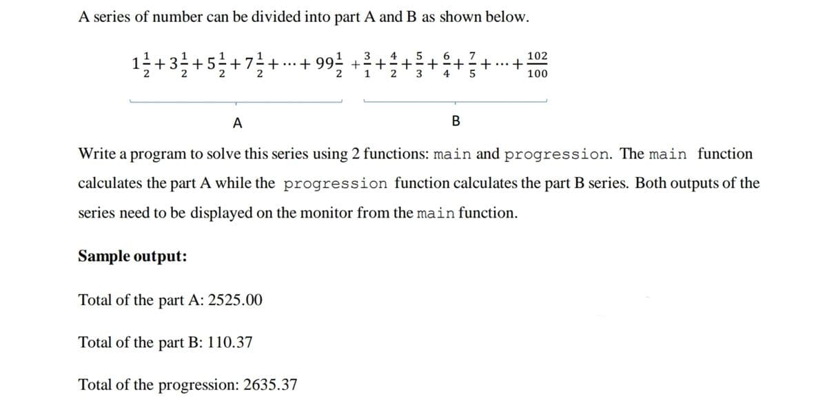 A series of number can be divided into part A and B as shown below.
3
4
5
1
+7÷+
2
+ 99- +
6
+
+
5
4
102
+
100
+3
+5
+
...
...
2
3
A
В
Write a program to solve this series using 2 functions: main and progression. The main function
calculates the part A while the progression function calculates the part B series. Both outputs of the
series need to be displayed on the monitor from the main function.
Sample output:
Total of the part A: 2525.00
Total of the part B: 110.37
Total of the progression: 2635.37
