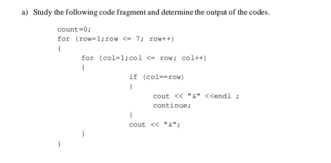 a) Study the following code fragment and determine the output of the codes.
count=0;
for (row=1;row <= 7; row++)
for (col=1;col <= row; col++)
{
if (col==row)
{
cout << "&" <<endl ;
continue;
cout << " &";
}
