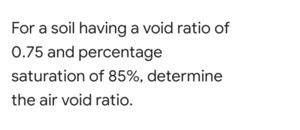 For a soil having a void ratio of
0.75 and percentage
saturation of 85%, determine
the air void ratio.
