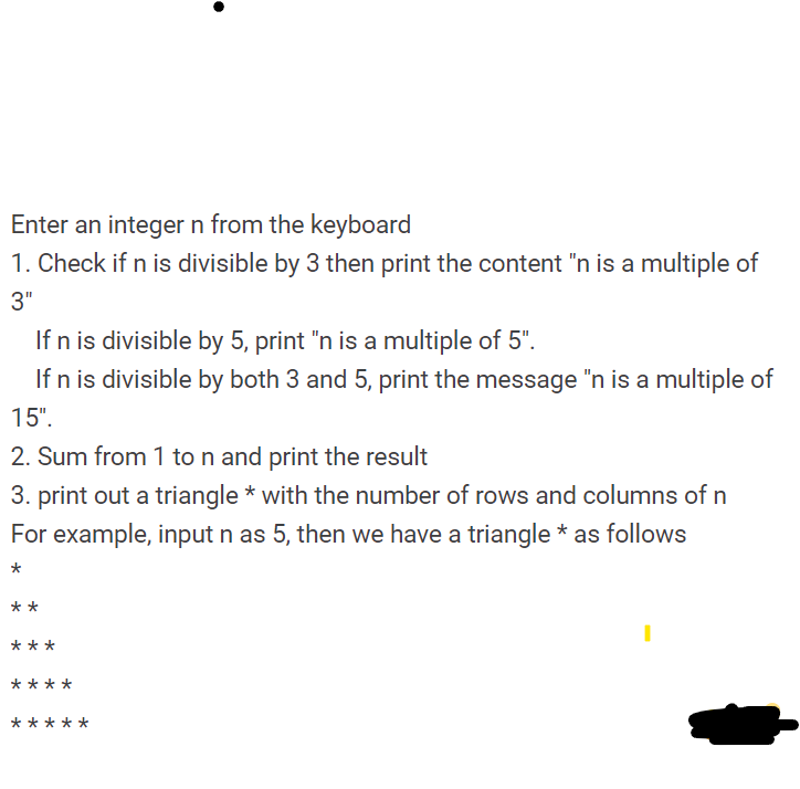 Enter an integer n from the keyboard
1. Check if n is divisible by 3 then print the content "n is a multiple of
3"
If n is divisible by 5, print "n is a multiple of 5".
If n is divisible by both 3 and 5, print the message "n is a multiple of
15".
2. Sum from 1 to n and print the result
3. print out a triangle * with the number of rows and columns of n
For example, input n as 5, then we have a triangle * as follows
**
***
****
**
