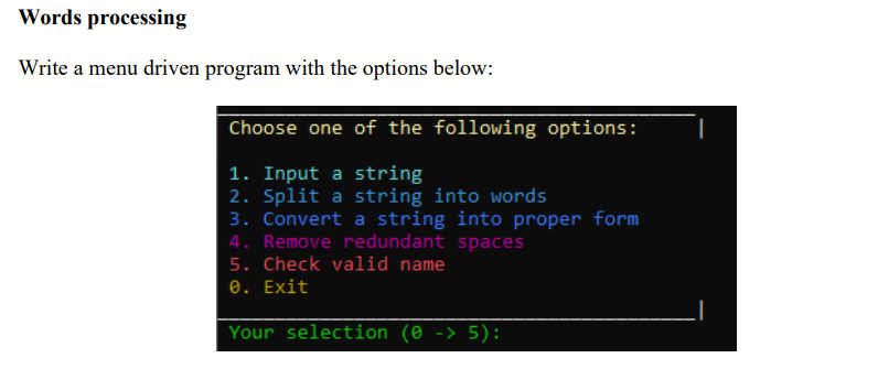 Words processing
Write a menu driven program with the options below:
Choose one of the following options:
1. Input a string
2. Split a string into words
3. Convert a string into proper form
4. Remove redundant spaces
5. Check valid name
e. Exit
Your selection (0 -> 5):
