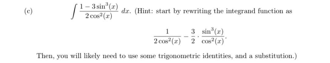 1- 3 sin (x)
2 cos2(x)
(c)
dx. (Hint: start by rewriting the integrand function as
3 sin°(x)
2 cos? (x)'
1
2 cos (x)
Then, you will likely need to use some trigonometric identities, and a substitution.)
