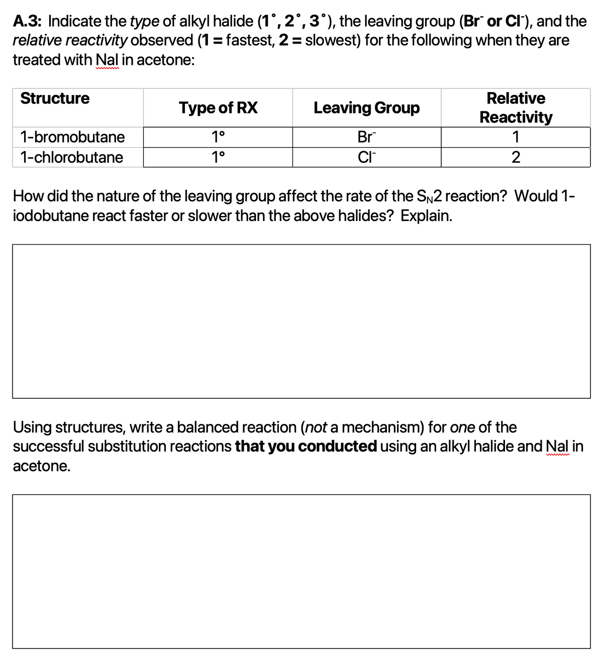 A.3: Indicate the type of alkyl halide (1°, 2°, 3°), the leaving group (Br or Cl'), and the
relative reactivity observed (1= fastest, 2 = slowest) for the following when they are
treated with Nal in acetone:
Structure
Relative
Type of RX
Leaving Group
Reactivity
1
1-bromobutane
1°
Br
1-chlorobutane
1°
CI
2
How did the nature of the leaving group affect the rate of the SN2 reaction? Would 1-
iodobutane react faster or slower than the above halides? Explain.
Using structures, write a balanced reaction (not a mechanism) for one of the
successful substitution reactions that you conducted using an alkyl halide and Nal in
acetone.
