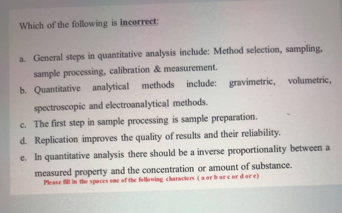 Which of the following is incorrect:
a. General steps in quantitative analysis include: Method selection, sampling,
sample processing, calibration & measurement.
b. Quantitative analytical methods
include: gravimetric, volumetric,
spectroscopic and electroanalytical methods.
c. The first step in sample processing is sample preparation.
d. Replication improves the quality of results and their reliability.
e. In quantitative analysis there should be a inverse proportionality between a
measured property and the concentration or amount of substance.
Please fill in the spaces one of the following characters ( a or b or c ord or e)
