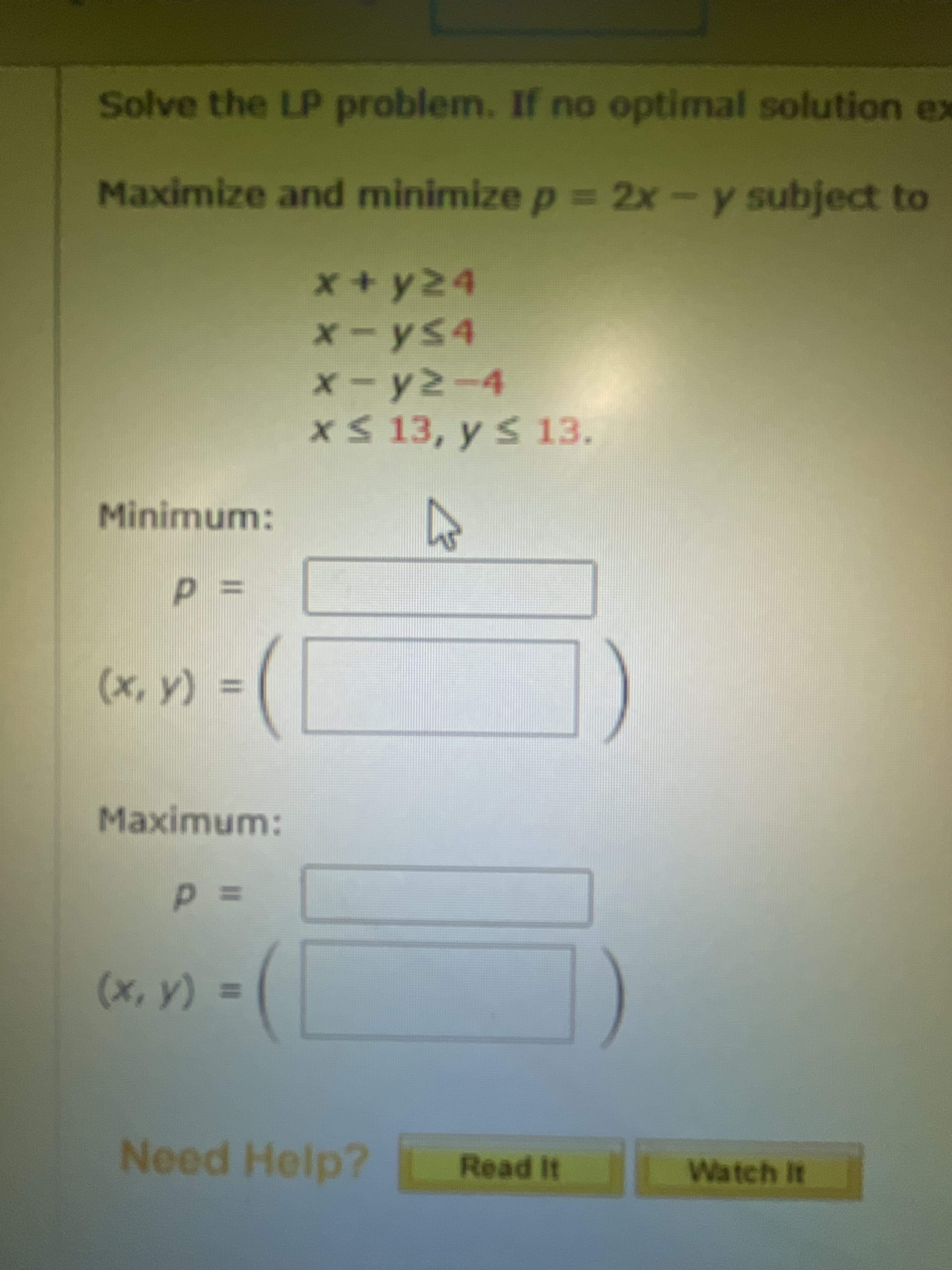 Solve the LP problem. If no optimal solution ex
Maximize and minimize p = 2x-y subject to
x+y24
x-ys4
x-y2-4
x 13, y s 13.
Minimum:
=Dd
%3D
(Ax)
Maximum:
=Dd
(Xx)
Need Help?
Read It
Watch It
