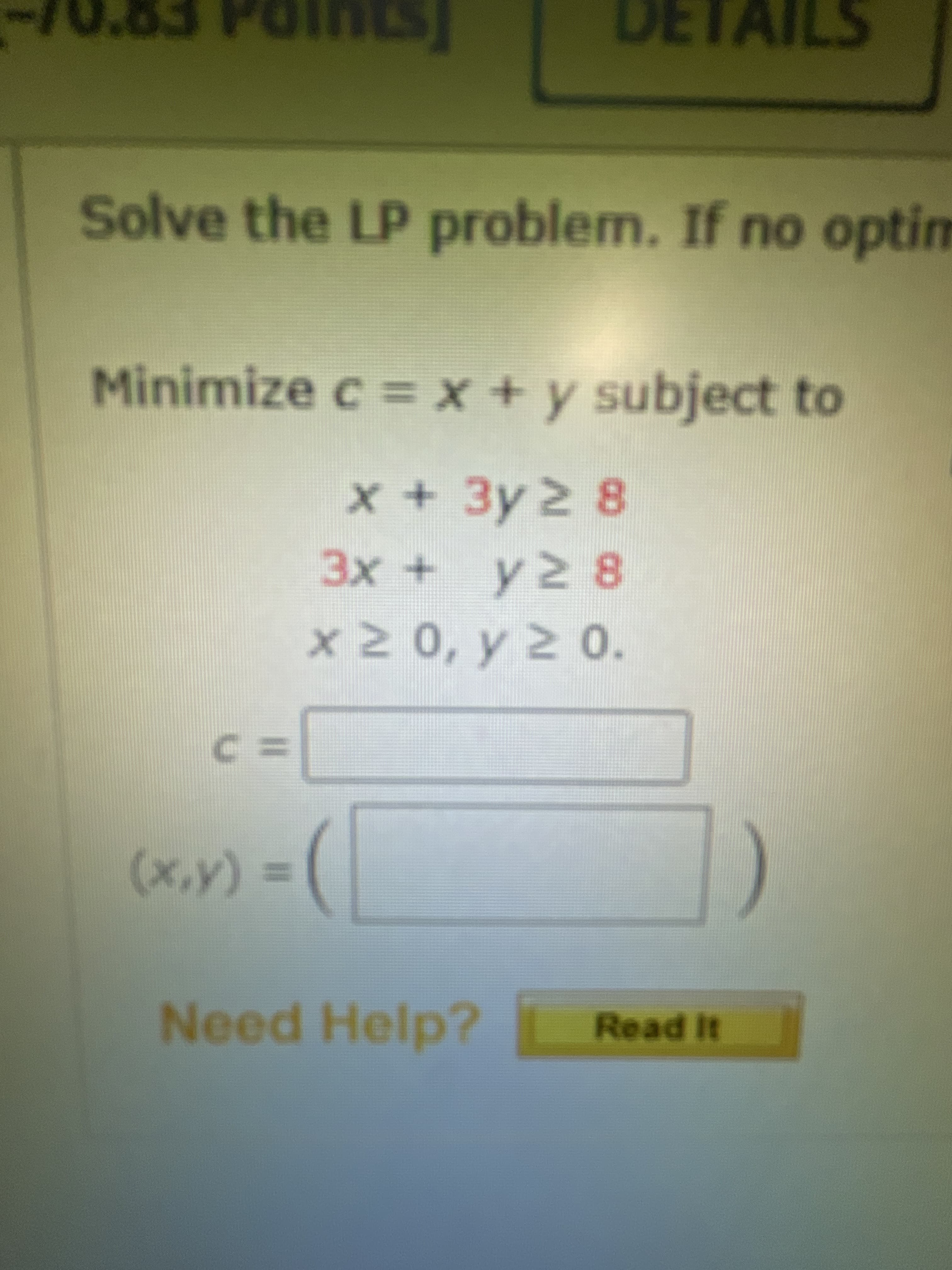 Solve the LP problem. If no optim
Minimize c = x + y subject to
x+3y2 8
3x + y2 8
x2 0, y 2 0.
3つ
= (A'x)
Need Help?
