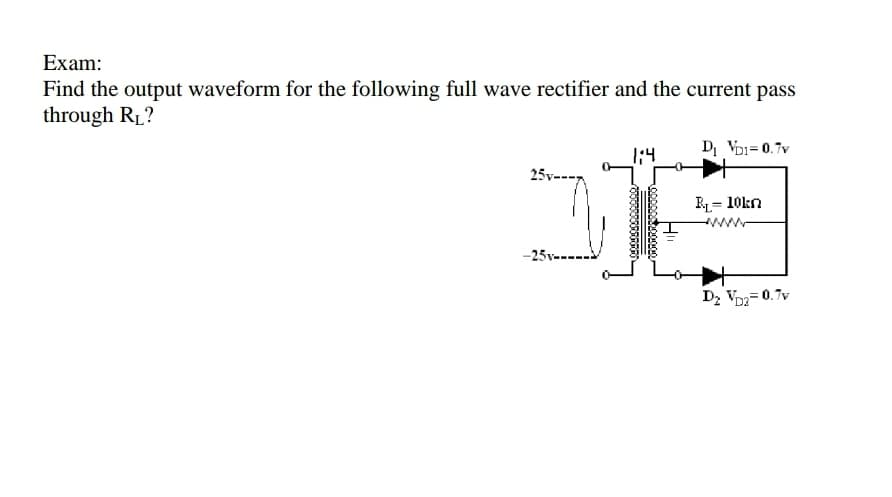 Exam:
Find the output waveform for the following full wave rectifier and the current pass
through R1?
1:4
Di Voi= 0.7v
25v--
RL= 10kn
%3!
Dz Vo=0.7v
D2
