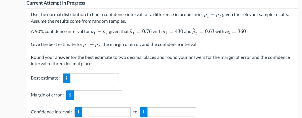 Current Attempt in Progress
Use the normal distribution to find a confidence interval for a difference in proportions p1 – P2 given the relevant sample results.
Assume the results come from random samples.
A 90% confidence interval for p – P2 given that P, = 0.76 with nį = 430 and p2 = 0.63 with n2 = 360
Give the best estimate for p - p2, the margin of error, and the confidence interval.
Round your answer for the best estimate to two decimal places and round your answers for the margin of error and the confidence
interval to three decimal places.
Best estimate : i
Margin of error :
i
Confidence interval :
i
to i
