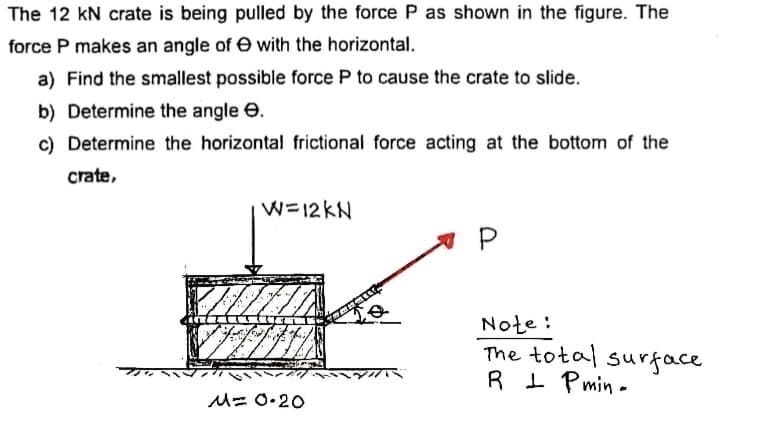 The 12 kN crate is being pulled by the force P as shown in the figure. The
force P makes an angle of e with the horizontal.
a) Find the smallest possible force P to cause the crate to slide.
b) Determine the angle e.
c) Determine the horizontal frictional force acting at the bottom of the
crate,
W=12KN
Note :
The total surface
R I Pmin -
M= 0.20
