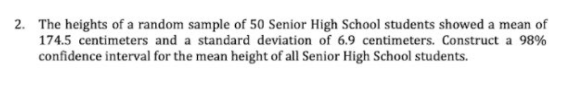 2. The heights of a random sample of 50 Senior High School students showed a mean of
174.5 centimeters and a standard deviation of 6.9 centimeters. Construct a 98%
confidence interval for the mean height of all Senior High School students.
