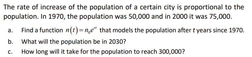 The rate of increase of the population of a certain city is proportional to the
population. In 1970, the population was 50,000 and in 2000 it was 75,000.
Find a function n(t)=n,e" that models the population after t years since 1970.
а.
b.
What will the population be in 2030?
С.
How long will it take for the population to reach 300,000?
