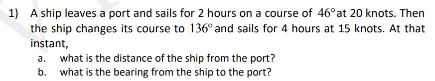 1) A ship leaves a port and sails for 2 hours on a course of 46°at 20 knots. Then
the ship changes its course to 136° and sails for 4 hours at 15 knots. At that
instant,
what is the distance of the ship from the port?
what is the bearing from the ship to the port?
а.
b.
