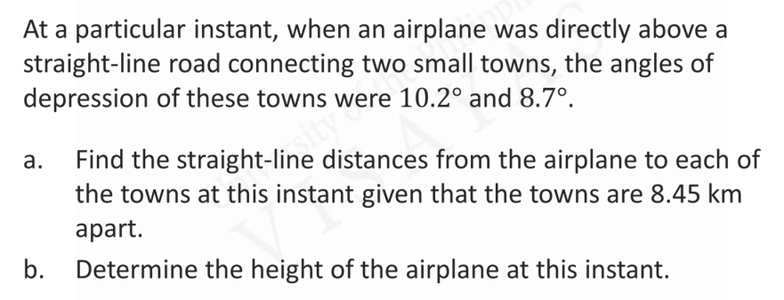 At a particular instant, when an airplane was directly above a
straight-line road connecting two small towns, the angles of
depression of these towns were 10.2° and 8.7°.
Find the straight-line distances from the airplane to each of
the towns at this instant given that the towns are 8.45 km
а.
ity
аpart.
b. Determine the height of the airplane at this instant.
