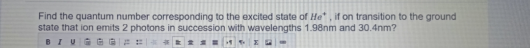 Find the quantum number corresponding to the excited state of He* , if on transition to the ground
state that ion emits 2 photons in succession with wavelengths 1.98nm and 30.4nm?
В I U
!!
