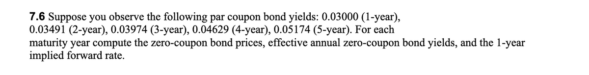 7.6 Suppose you observe the following par coupon bond yields: 0.03000 (1-year),
0.03491 (2-year), 0.03974 (3-year), 0.04629 (4-year), 0.05174 (5-year). For each
maturity year compute the zero-coupon bond prices, effective annual zero-coupon bond yields, and the 1-year
implied forward rate.
