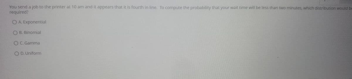 You send a job to the printer at 10 am and it appears that it is fourth in line. To compute the probability that your wait time will be less than two minutes, which distribution would be
required?
O A. Exponential
O B. Binomial
O C. Gamma
O D. Uniform
