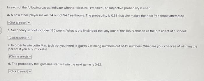 In each of the following cases, indicate whether classical, empirical, or subjective probability is used.
a. A basketball player makes 34 out of 54 free throws. The probability is 0.63 that she makes the next free throw attempted
(Click to select) v
b. Secondary school includes 185 pupils. What is the likelihood that any one of the 185 is chosen as the president of a school?
(Click to select)
c. In order to win Lotto Max' jack pot you need to guess 7 winning numbers out of 49 numbers. What are your chances of winning the
Jackpot if you buy 7 tickets?
(Cick to select) v
d. The probability that grossmeister will win the next game is 0.62
L(Click to select)

