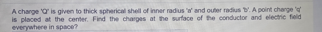 A charge 'Q' is given to thick spherical shell of inner radius 'a' and outer radius 'b'. A point charge 'q'
is placed at the center. Find the charges at the surface of the conductor and electric field
everywhere in space?
