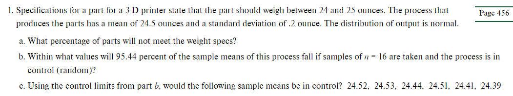 1. Specifications for a part for a 3-D printer state that the part should weigh between 24 and 25 ounces. The process that
produces the parts has a mean of 24.5 ounces and a standard deviation of .2 ounce. The distribution of output is normal.
Page 456
a. What percentage of parts will not meet the weight specs?
b. Within what values will 95.44 percent of the sample means of this process fall if samples of n = 16 are taken and the process is in
control (random)?
c. Using the control limits from part b, would the following sample means be in control? 24.52, 24.53, 24.44, 24.51, 24.41, 24.39