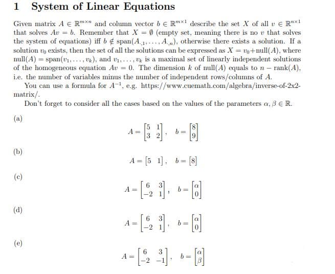 1 System of Linear Equations
Given matrix A € Rmxn and column vector bRmx1 describe the set X of all v € R¹x1
that solves Au = b. Remember that X = 0 (empty set, meaning there is no v that solves
the system of equations) iff b span(A.,₁,..., A.), otherwise there exists a solution. If a
solution to exists, then the set of all the solutions can be expressed as X = 2o+null(A), where
null(A) = span (v₁,..., Uk), and U₁,..., U is a maximal set of linearly independent solutions
of the homogeneous equation Av = 0. The dimension k of null(A) equals to n - rank(4),
i.e. the number of variables minus the number of independent rows/columns of A.
You can use a formula for A-¹, e.g. https://www.cuemath.com/algebra/inverse-of-2x2-
matrix/.
Don't forget to consider all the cases based on the values of the parameters a, 3 € R.
(a)
A =
b=
5
A = [51], b= [8]
6
A =
- [8]
6
A =
- [8]
1
6
4-B 3 --A
A =
b=
2
(b)
(c)
(d)
(e)
b=
b=