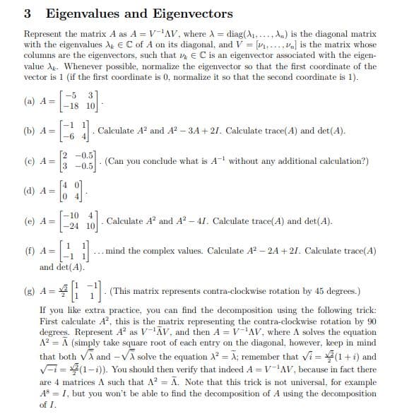 3 Eigenvalues and Eigenvectors
Represent the matrix A as A = V-¹AV, where A = diag(A... An) is the diagonal matrix
with the eigenvalues X EC of A on its diagonal, and V = [...] is the matrix whose
columns are the eigenvectors, such that , E C is an eigenvector associated with the eigen-
value A. Whenever possible, normalize the eigenvector so that the first coordinate of the
vector is 1 (if the first coordinate is 0, normalize it so that the second coordinate is 1).
(a) A=
-5 3
-18 10
(b) A =
1.
Calculate A² and A²-3A +27. Calculate trace(A) and det(A).
(c) A =
(Can you conclude what is A-¹ without any additional calculation?)
3 -0.5
(d) A=
(e) A =
10
-24 10
10] Calculate A² and A²-41. Calculate trace(A) and det(A).
.
(f) A =
-41-
... mind the complex values. Calculate A²-2A +21. Calculate trace(4)
and det(A).
(8) 4 = 41¹]. (This matrix represents contra-clockwise rotation by 45 degrees.)
If you like extra practice, you can find the decomposition using the following trick:
First calculate A², this is the matrix representing the contra-clockwise rotation by 90
degrees. Represent A² as V-¹AV, and then A = V-¹AV, where A solves the equation
A² = A (simply take square root of each entry on the diagonal, however, keep in mind
that both √ and -√ solve the equation X² = Ã; remember that Vi= (1 + i) and
i=(1-i)). You should then verify that indeed A = V-¹AV, because in fact there
are 4 matrices A such that A² = Ã. Note that this trick is not universal, for example
AS = I, but you won't be able to find the decomposition of A using the decomposition
of I.
- 69.