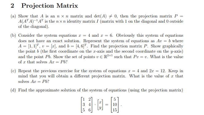 Projection Matrix
(a) Show that A is an n x n matrix and det(A) 0, then the projection matrix P
A(ATA)-¹AT is the nxn identity matrix I (matrix with 1 on the diagonal and 0 outside
of the diagonal).
(b) Consider the system equations r = 4 and r = 6. Obviously this system of equations
does not have an exact solution. Represent the system of equations as Av = b where
A = [1,1], v = [r], and b = [4,6]T. Find the projection matrix P. Show graphically
the point b (the first coordinate on the z-axis and the second coordinate on the y-axis)
and the point Pb. Show the set of points v € R2x1 such that Pu= v. What is the value
of a that solves Az = Pb?
(c) Repeat the previous exercise for the system of equations r = 4 and 2x = 12. Keep in
mind that you will obtain a different projection matrix. What is the value of a that
solves Ax = Pb?
(d) Find the approximate solution of the system of equations (using the projection matrix)
[1 2]
34
5 6
] [C]
10
15