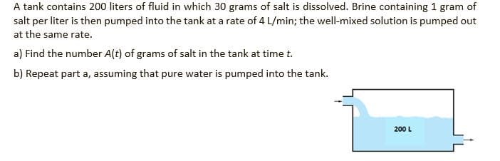 A tank contains 200 liters of fluid in which 30 grams of salt is dissolved. Brine containing 1 gram of
salt per liter is then pumped into the tank at a rate of 4 L/min; the well-mixed solution is pumped out
at the same rate.
a) Find the number A(t) of grams of salt in the tank at time t.
b) Repeat part a, assuming that pure water is pumped into the tank.
200 L