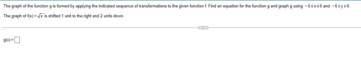 The graph of the function g is formed by applying the indicated sequence of transformations to the given function f. Find an equation for the function g and graph g using -6≤x≤6 and -6 sy≤6.
The graph of f(x)=√x is shifted 1 unit to the right and 2 units down.
(...)
g(x) =