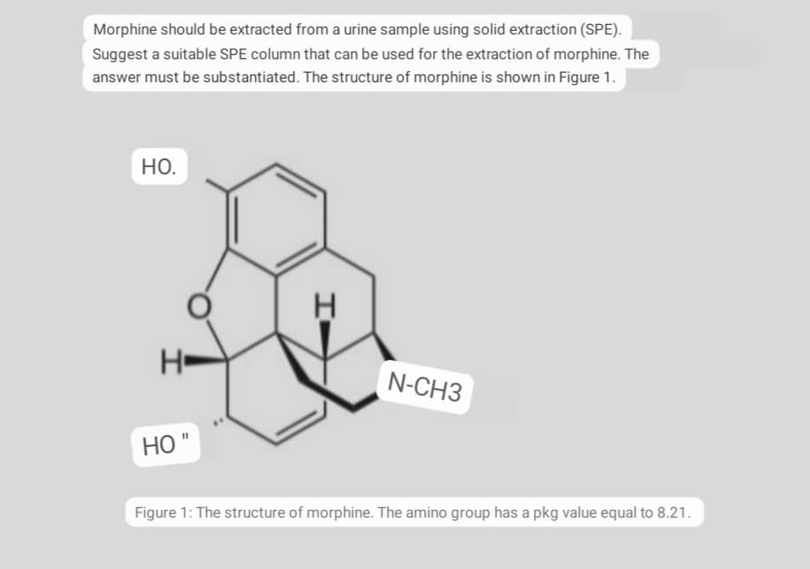 Morphine should be extracted from a urine sample using solid extraction (SPE).
Suggest a suitable SPE column that can be used for the extraction of morphine. The
answer must be substantiated. The structure of morphine is shown in Figure 1.
НО.
N-CH3
Но
Figure 1: The structure of morphine. The amino group has a pkg value equal to 8.21.
