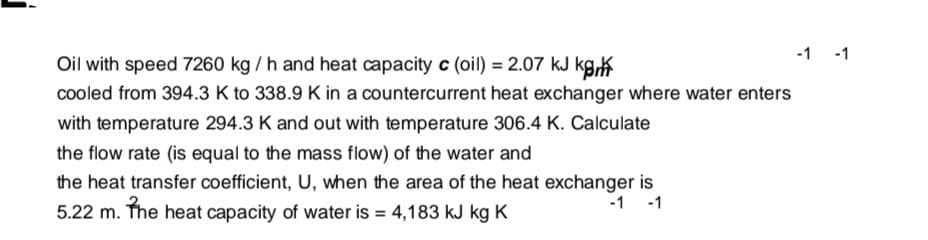 -1 -1
Oil with speed 7260 kg / h and heat capacity c (oil) = 2.07 kJ kgK
cooled from 394.3 K to 338.9 K in a countercurrent heat exchanger where water enters
with temperature 294.3 K and out with temperature 306.4 K. Calculate
the flow rate (is equal to the mass flow) of the water and
the heat transfer coefficient, U, when the area of the heat exchanger is
5.22 m. The heat capacity of water is = 4,183 kJ kg K
-1 -1
