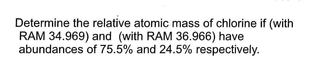 Determine the relative atomic mass of chlorine if (with
RAM 34.969) and (with RAM 36.966) have
abundances of 75.5% and 24.5% respectively.
