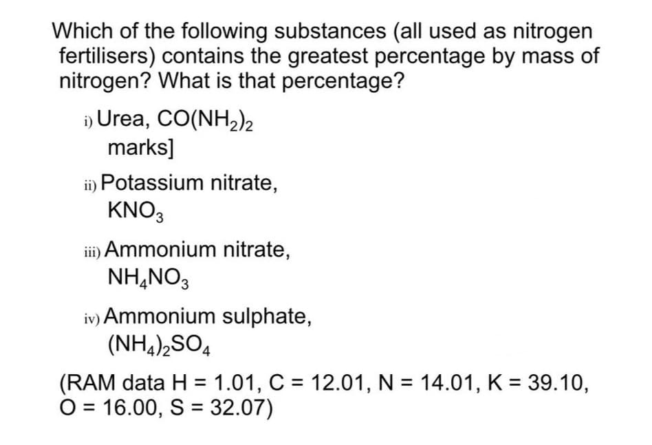 Which of the following substances (all used as nitrogen
fertilisers) contains the greatest percentage by mass of
nitrogen? What is that percentage?
i) Urea, CO(NH2)2
marks]
i) Potassium nitrate,
KNO3
i) Ammonium nitrate,
NH,NO3
iv) Ammonium sulphate,
(NH,),SO,
(RAM data H = 1.01, C = 12.01, N = 14.01, K = 39.10,
O = 16.00, S = 32.07)
%3D
