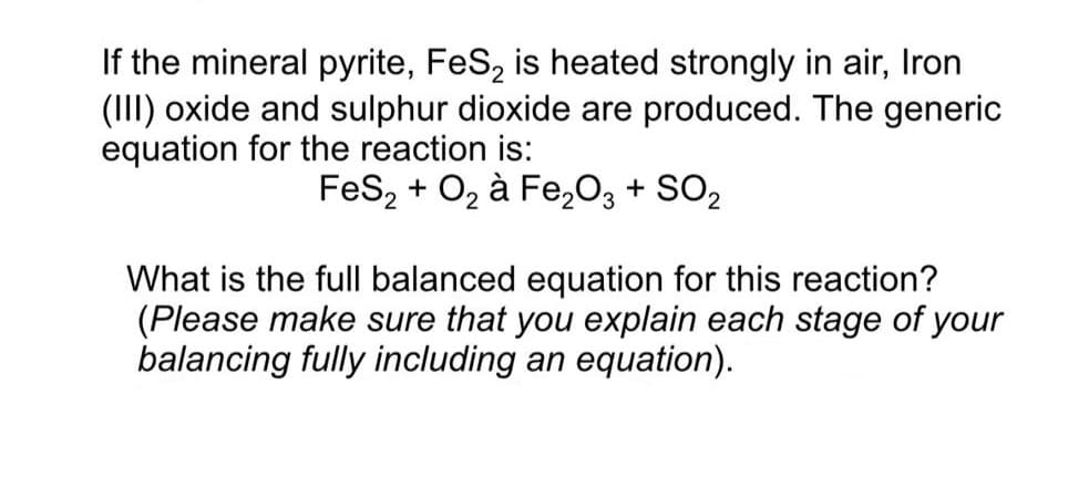 If the mineral pyrite, FeS, is heated strongly in air, Iron
(III) oxide and sulphur dioxide are produced. The generic
equation for the reaction is:
FeS, + O2 à Fe,O3 + SO2
What is the full balanced equation for this reaction?
(Please make sure that you explain each stage of your
balancing fully including an equation).

