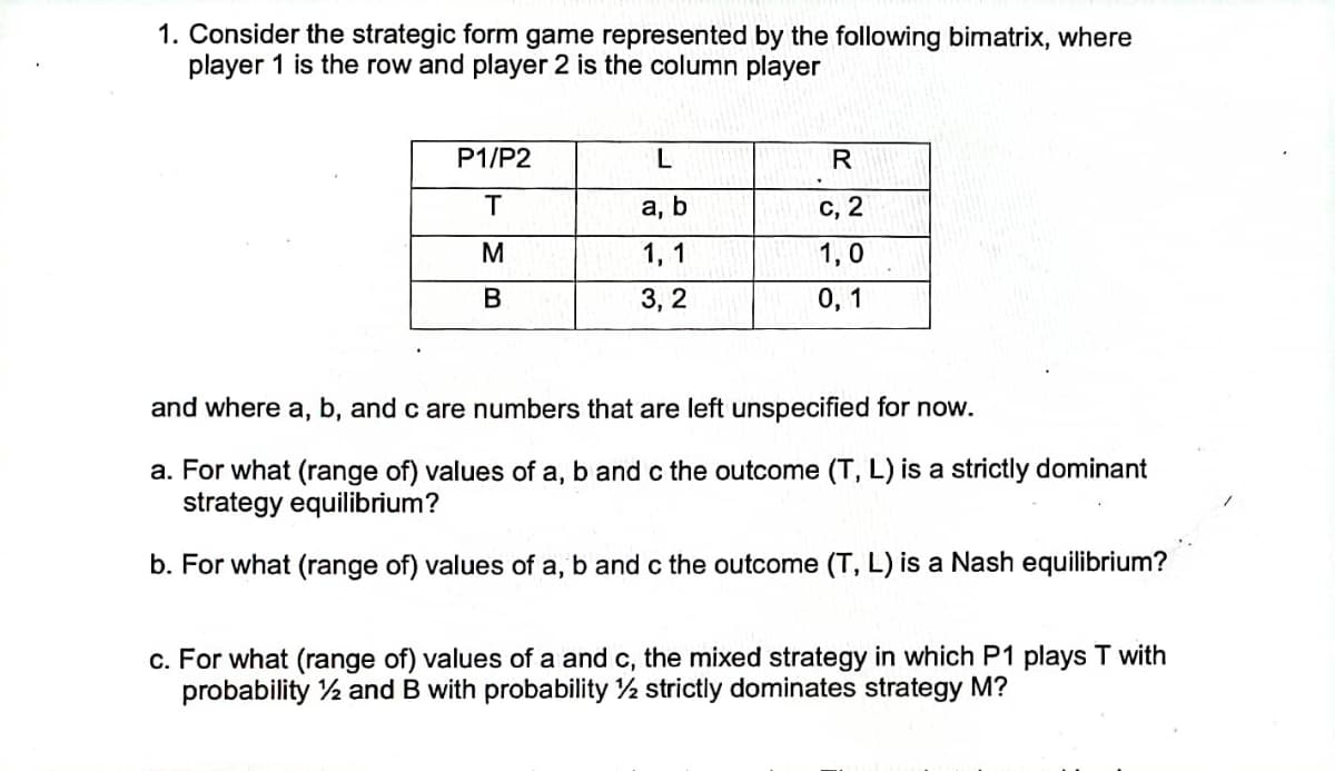 1. Consider the strategic form game represented by the following bimatrix, where
player 1 is the row and player 2 is the column player
P1/P2
R
а, b
с, 2
M
1, 1
1,0
3, 2
0, 1
and where a, b, and c are numbers that are left unspecified for now.
a. For what (range of) values of a, b and c the outcome (T, L) is a strictly dominant
strategy equilibrium?
b. For what (range of) values of a, b and c the outcome (T, L) is a Nash equilibrium?
c. For what (range of) values of a and c, the mixed strategy in which P1 plays T with
probability 2 and B with probability 2 strictly dominates strategy M?
