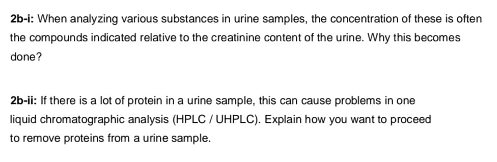2b-i: When analyzing various substances in urine samples, the concentration of these is often
the compounds indicated relative to the creatinine content of the urine. Why this becomes
done?
2b-ii: If there is a lot of protein in a urine sample, this can cause problems in one
liquid chromatographic analysis (HPLC / UHPLC). Explain how you want to proceed
to remove proteins from a urine sample.

