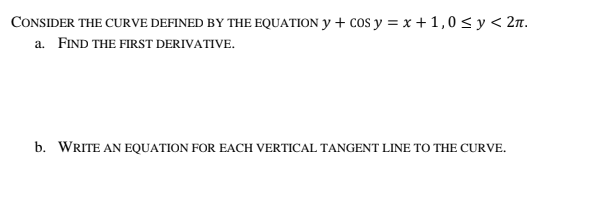 CONSIDER THE CURVE DEFINED BY THE EQUATION Y + cos y = x + 1,0 < y< 2n.
a. FIND THE FIRST DERIVATIVE.
b. WRITE AN EQUATION FOR EACH VERTICAL TANGENT LINE TO THE CURVE.
