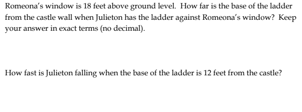 Romeona's window is 18 feet above ground level. How far is the base of the ladder
from the castle wall when Julieton has the ladder against Romeona's window? Keep
your answer in exact terms (no decimal).
How fast is Julieton falling when the base of the ladder is 12 feet from the castle?
